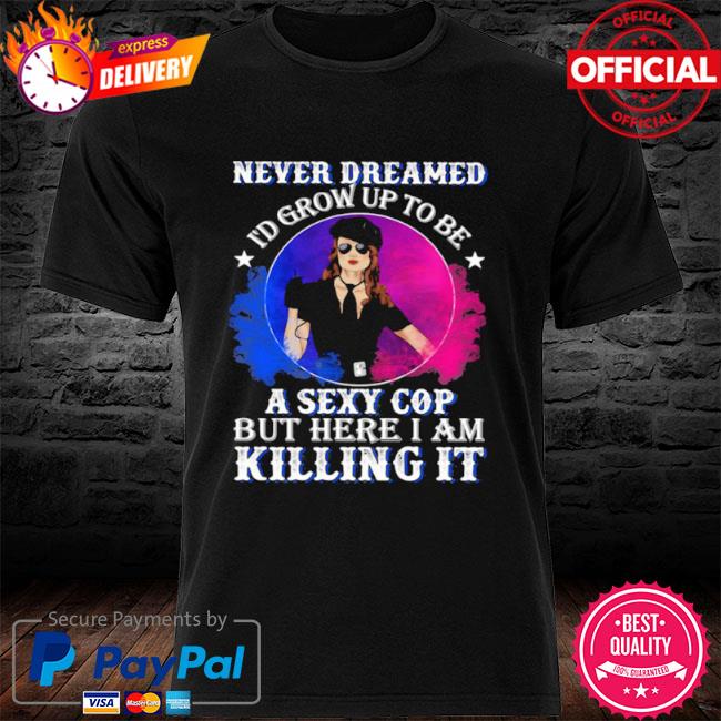 Police never dreamed I'd grow up to be a sexy cop but here I am killing it shirt