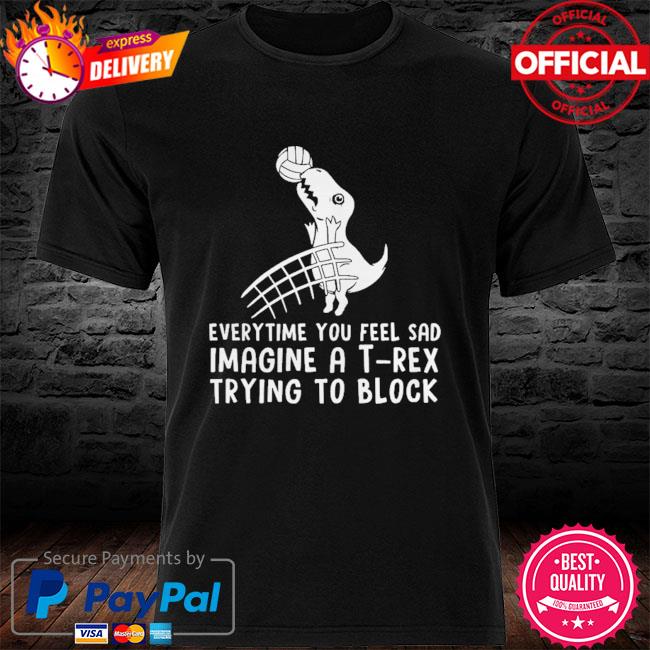 Everytime you feel sad imagine a t-rex trying to block shirt