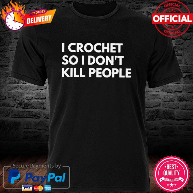 I crochet so I don't kill peopled shirt