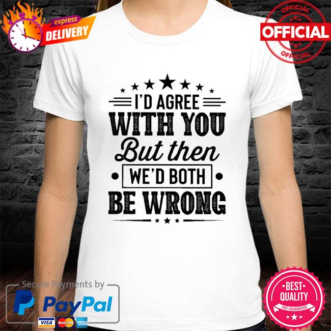 I'd agree with you but then we'd both be wrong shirt
