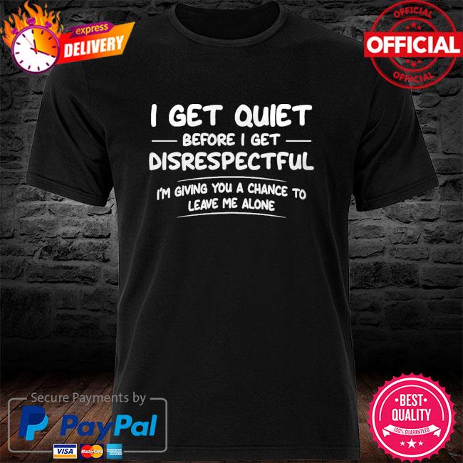 I get quiet before I get disrespectful I'm giving you a chance to leave me alone shirt