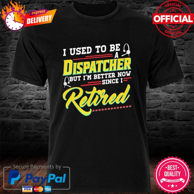 I used to be a dispatcher but I'm better now since I retired shirt