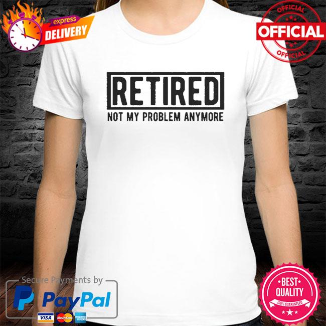 Retired not my problem anymore shirt