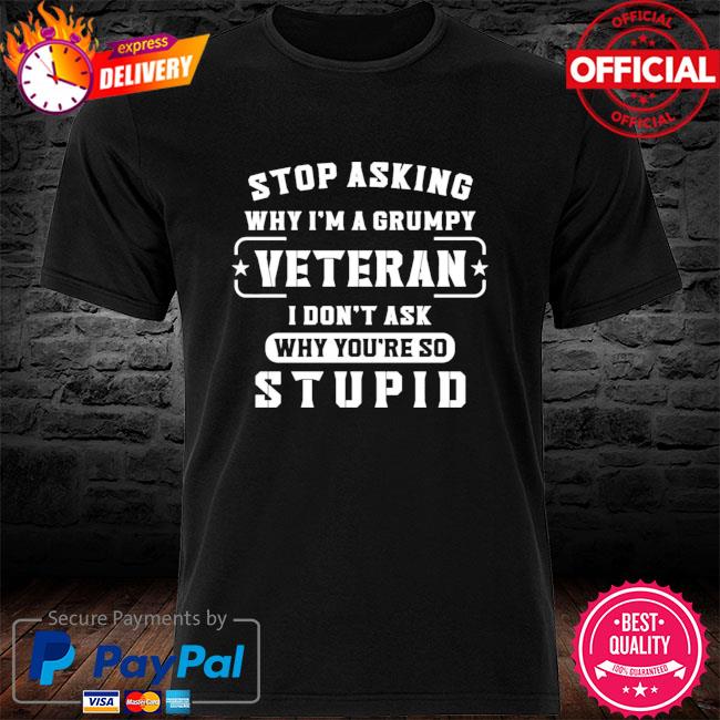 Stop asking why I'm a grumpy veteran I don't ask why you're so stupid shirt