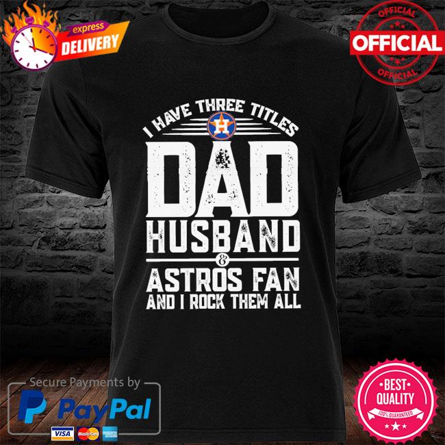 I have three titles dad husband and astros fan and I rock them all shirt