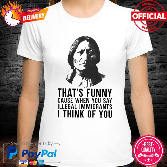 Official That's Funny Cause When You Say Illegal Immigrants I Think Of You Native  American Shirt, hoodie, sweater, long sleeve and tank top